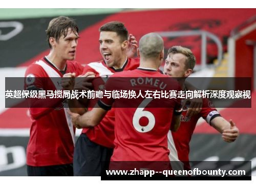 英超保级黑马搅局战术前瞻与临场换人左右比赛走向解析深度观察视 英超保级黑马搅局战术前瞻与临场换人左右比赛走向解析深度观察视