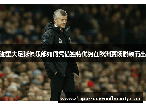 谢里夫足球俱乐部如何凭借独特优势在欧洲赛场脱颖而出