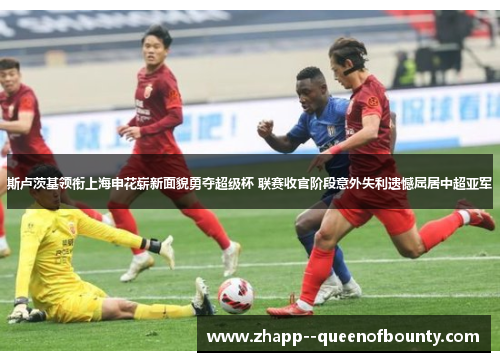 斯卢茨基领衔上海申花崭新面貌勇夺超级杯 联赛收官阶段意外失利遗憾屈居中超亚军 斯卢茨基领衔上海申花崭新面貌勇夺超级杯 联赛收官阶段意外失利遗憾屈居中超亚军