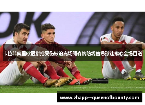 卡拉菲奥里欧冠拼抢受伤被迫离场阿森纳防线告急球迷揪心全场目送